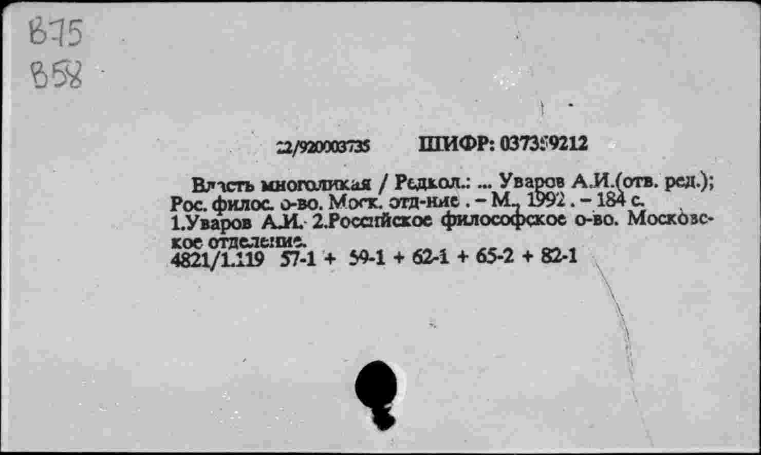 ﻿635
22/920003735 ШИФР: 0373:9212
Власть многоликая / Радиол.: ... Уваров А.И/отв. рад.); Рос. филос. о-во. Моск, отд-нис . - М.. 199'2. -184 с.
1.Уваров АЛ 2.Росснйское философское о-во. Московское отделение. _	л „ ,
4821/1.119 57-1 + 59-1 + 62-1 + 65-2 + 82-1